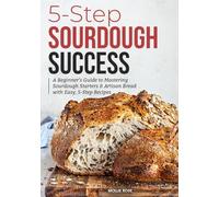 5-Step Sourdough Success: A Beginner’s Guide to Mastering Sourdough Starters & Artisan Bread with Easy, 5-Step Recipes