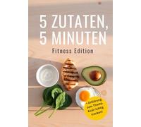 5 Zutaten, 5 Minuten - Fitness Edition: Schnelle Protein-Rezepte für Sportler, perfekt als Geschenk fürs Gym