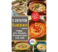 5 Zutaten Suppen Edition: Einfache, Vollwertige und Köstliche Rezepte für Vegetarische, Proteinreiche, Fleischige und Süße Suppen - Schnell Zubereitet für Jeden Anlass