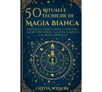 50 Rituali e Tecniche di Magia Bianca: Protezione, purificazione, guarigione, amore e prosperità - La guida completa alla pratica spirituale