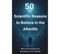 50 Scientific Reasons to Believe in the Afterlife: When Science Explores the Boundaries of Life and Death
