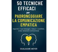 50 tecniche efficaci per padroneggiare la comunicazione empatica: Esprimi i tuoi bisogni, riduci i conflitti, crea relazioni armoniose