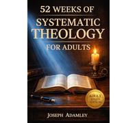 52 WEEKS OF SYSTEMATIC THEOLOGY FOR ADULTS: A Comprehensive Guide to Master Christian Doctrine, Understand Scripture, and Build Unshakable Confidence (The Systematic Theology Family Collection)