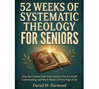 52 Weeks of Systematic Theology for Seniors: What the Christian Faith Truly Teaches, Why It Is Worth Understanding, and Why It Matters at Every Stage of Life