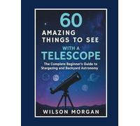 60 Amazing Things to See with a Telescope: The Complete Beginner's Guide to Stargazing and Backyard Astronomy
