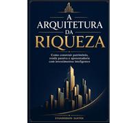 A ARQUITETURA DA RIQUEZA: Como construir patrimônio, renda passiva e aposentadoria com investimentos inteligentes