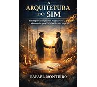 A Arquitetura do Sim: Estratégias Avançadas de Negociação e Persuasão para Decisões de Alto Impacto