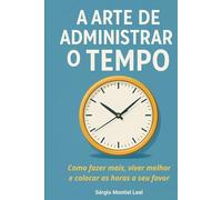 A ARTE DE ADMINISTRAR O TEMPO: Como fazer mais, viver melhor e colocar as horas a seu favor