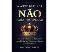 A Arte de Dizer Não para Prosperar: Vencendo a Tirania dos "Sim Inútil" para Blindar seu Tempo e seu Capital