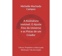 A Assinatura Invisível: O Ajuste Fino do Universo e as Pistas de um Criador: Ciência, Propósito e a Busca pela Mente por Trás da Criação
