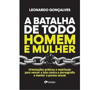 A Batalha De Todo Homem E Mulher: Orientações Práticas E Espirituais Para Vencer A Luta