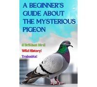 A Beginner’s Guide about the Mysterious Pigeon: A Bird Book For All Ages, Common Myths and Wild History