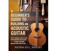 A Beginner’s Guide To Building An Acoustic Guitar: From Complete Novice to Your First Handcrafted Instrument - A Simple, Affordable Approach with Minimal Tools