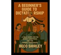 A Beginner’s Guide to Dictatorship: A Field Guide for the Overly Ambitious and the Underly Democratic