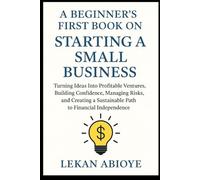 A Beginner's First Book on Starting a Small Business: Turning Ideas Into Profitable Ventures, Building Confidence, Managing Risks, and Creating a Sustainable Path to Financial Independence.