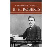 A Beginner's Guide to B. H. Roberts: Excerpts from the Writings of B. H. Roberts