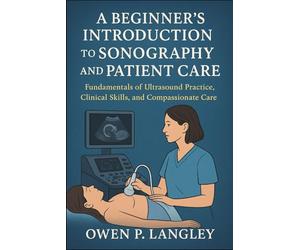 A Beginner's Introduction to Sonography and Patient Care: Fundamentals of Ultrasound Practice, Clinical Skills, and Compassionate Care