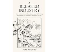 A Belated Industry: Jane Addams’ Groundbreaking Exposé of Working Conditions for Women in Industrial Chicago (Annotated)