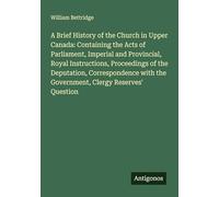 A Brief History of the Church in Upper Canada: Containing the Acts of Parliament, Imperial and Provincial, Royal Instructions, Proceedings of the ... the Government, Clergy Reserves' Question