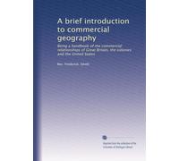 A brief introduction to commercial geography: Being a handbook of the commercial relationships of Great Britain, the colonies and the United States