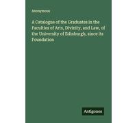 A Catalogue of the Graduates in the Faculties of Arts, Divinity, and Law, of the University of Edinburgh, since its Foundation