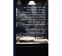 A Catalogue Of The Portraits, Books, Pamphlets, Maps, And Manuscripts Presented To The Charleston Library Society, May 12, 1906 By Hon. Wm. Ashmead Courtenay