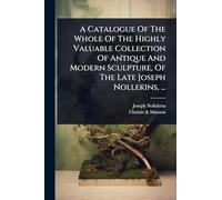 A Catalogue Of The Whole Of The Highly Valuable Collection Of Antique And Modern Sculpture, Of The Late Joseph Nollekins, ...