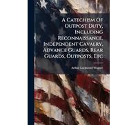 A Catechism Of Outpost Duty, Including Reconnaissance, Independent Cavalry, Advance Guards, Rear Guards, Outposts, Etc