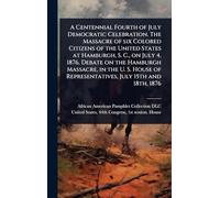 A Centennial Fourth of July Democratic Celebration. The Massacre of six Colored Citizens of the United States at Hamburgh, S. C., on July 4, 1876. ... of Representatives, July 15th and 18th, 1876