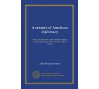 A century of American diplomacy: being a brief review of the foreign relations of the United States, 1776-1876, by John W. Foster