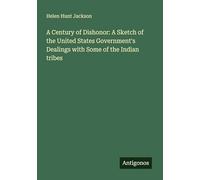 A Century of Dishonor: A Sketch of the United States Government's Dealings with Some of the Indian tribes