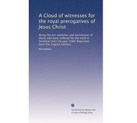 A Cloud of witnesses for the royal prerogatives of Jesus Christ: Being the last speeches and testimonies of those who have suffered for the truth in ... 1680. Reprinted from the original editions,
