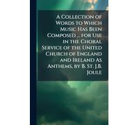 A Collection of Words to Which Music Has Been Composed ... for Use in the Choral Service of the United Church of England and Ireland As Anthems, by B. St. J.B. Joule