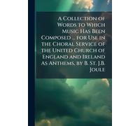 A Collection of Words to Which Music Has Been Composed ... for Use in the Choral Service of the United Church of England and Ireland As Anthems, by B. St. J.B. Joule
