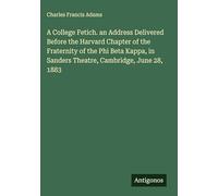 A College Fetich. an Address Delivered Before the Harvard Chapter of the Fraternity of the Phi Beta Kappa, in Sanders Theatre, Cambridge, June 28, 1883