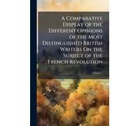 A Comparative Display of the Different Opinions of the Most Distinguished British Writers On the Subject of the French Revolution