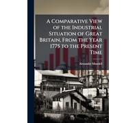 A Comparative View of the Industrial Situation of Great Britain, From the Year 1775 to the Present Time