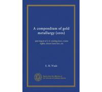 A compendium of gold metallurgy (ores): and digest of U.S. mining laws, water rights, desert land law, etc