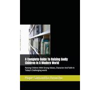 A Complete Guide To Raising Godly Children In A Modern World: Raising Children With Strong Values, Character And Faith In Today's Challenging world