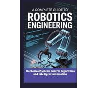 A COMPLETE GUIDE TO ROBOTICS ENGINEERING: Mechanical Systems Control Algorithms and Intelligent Automation