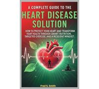 A Complete Guide to the Heart Disease Solution: How to Protect Your Heart and Transform Your Health Through Smart Nutrition, Targeted Exercise, and a Resilient Mindset
