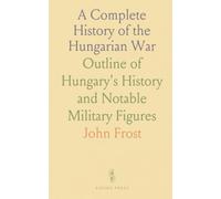 A Complete History of the Hungarian War: Outline of Hungary's History and Notable Military Figures