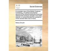 A complete view of the British Customs Containing, I A perfect and distinct account of the several particular branches whereof that revenue consists ... substance of the several laws now in force,