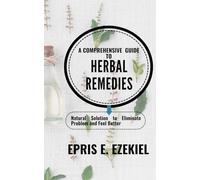 A Comprehensive Guide to Herbal Remedies: Natural Solutions to Eliminate Problems and Feel Better