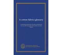 A cotton fabrics glossary: Containing instructions for the manufacture of every known grade and variety of cotton fabrics
