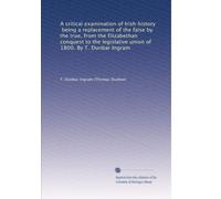 A critical examination of Irish history, being a replacement of the false by the true, from the Elizabethan conquest to the legislative union of 1800. By T. Dunbar Ingram: Volume 1