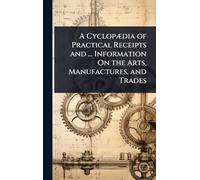 A CyclopÃ]dia of Practical Receipts and ... Information On the Arts, Manufactures, and Trades