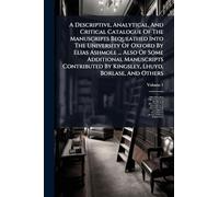 A Descriptive, Analytical, And Critical Catalogue Of The Manuscripts Bequeathed Into The University Of Oxford By Elias Ashmole ... Also Of Some ... By Kingsley, Lhuyd, Borlase, And Others