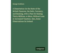 A Dissertation On the State of the British Finances, the Debt, Currency, and Banking, with a Plan for Raising Thirty Millions, or More, Without Loan ... Taxation. Also, Some Observations On Ireland