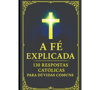 A Fé Explicada: 130 Respostas Católicas Para Dúvidas Comuns (Verdades Eternas)